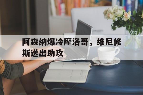 阿森纳爆冷摩洛哥,维尼修斯送出助攻的简单介绍 阿森纳爆冷摩洛哥,维尼修斯送出助攻的简单介绍